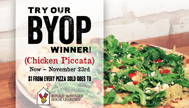 Try our BYOP Winner! (Chicken Piccata) Now - November 23rd $1 form every pizza sold goes to Ronald McDonald House Charities