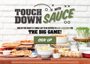 Touch Down with Sauce. Signup for Sauce's E-Family list to be entered to win catering for The Big Game!. Sign up