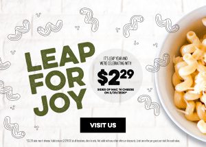 Leap for joy It's leap year and we're celebrating with $229 sides of Mac'n cheese on 2/29/2020 - Visit US *2.29 side mac'n cheese. Valid ony on 2/29/20 at all locations, dine-in only. Not valid with any other offers or discounts. Limit one offer per guest per visit. no cash value.