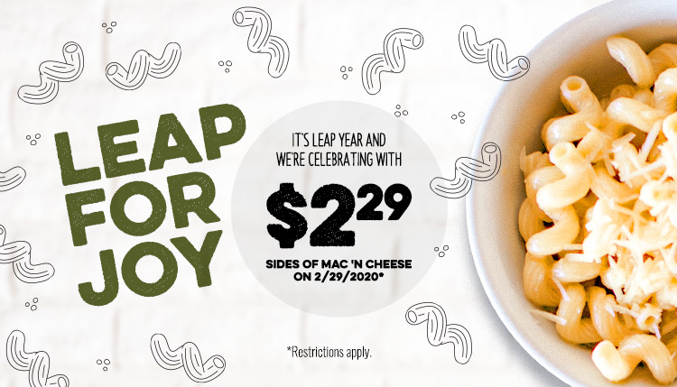Leap for Joy it's leap year and we're celebrating with $2.29 sides of Mac'n Cheese. * Restrictions Apply