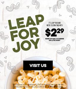 Leap for joy It's leap year and we're celebrating with $229 sides of Mac'n cheese on 2/29/2020 - Visit US *2.29 side mac'n cheese. Valid ony on 2/29/20 at all locations, dine-in only. Not valid with any other offers or discounts. Limit one offer per guest per visit. no cash value.